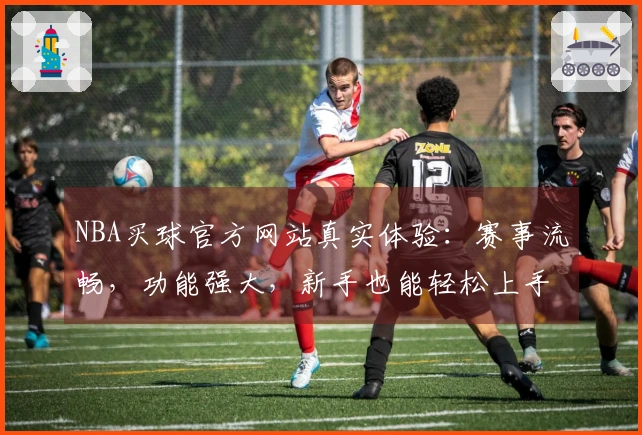 NBA买球官方网站真实体验：赛事流畅，功能强大，新手也能轻松上手