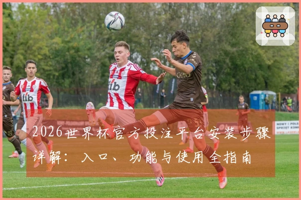 2026世界杯官方投注平台安装步骤详解：入口、功能与使用全指南