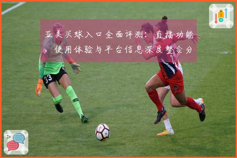 亚美买球入口全面评测：直播功能、使用体验与平台信息深度整合分析