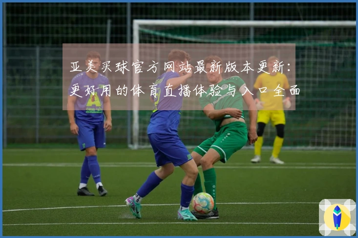 亚美买球官方网站最新版本更新：更好用的体育直播体验与入口全面介绍