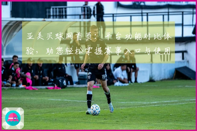 亚美买球网首页：平台功能对比体验，助您轻松掌握赛事入口与使用指南